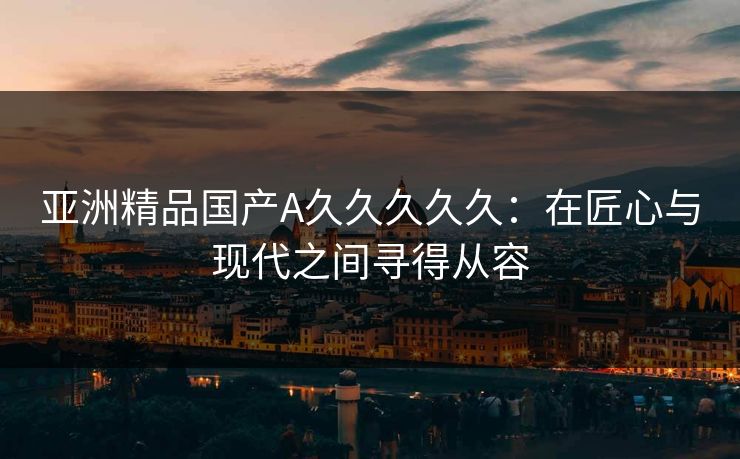 亚洲精品国产A久久久久久：在匠心与现代之间寻得从容
