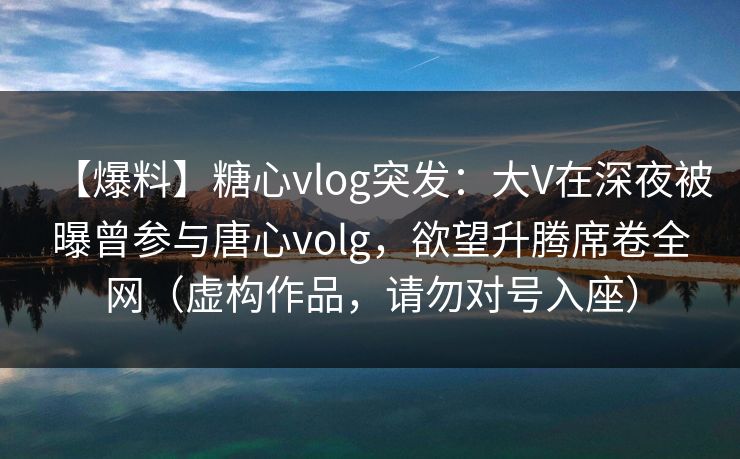 【爆料】糖心vlog突发:大V在深夜被曝曾参与唐心volg,欲望升腾席卷全网(虚构作品,请勿对号入座) 【爆料】糖心vlog突发:大V在深夜被曝曾参与唐心volg,欲望升腾席卷全网(虚构作品,请勿对号入座)