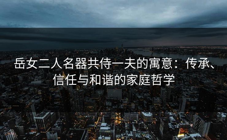 岳女二人名器共侍一夫的寓意：传承、信任与和谐的家庭哲学