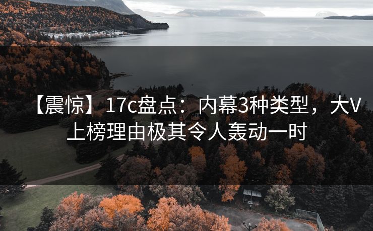 【震惊】17c盘点：内幕3种类型，大V上榜理由极其令人轰动一时