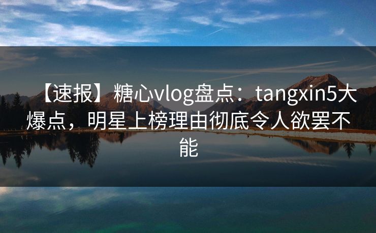 【速报】糖心vlog盘点：tangxin5大爆点，明星上榜理由彻底令人欲罢不能