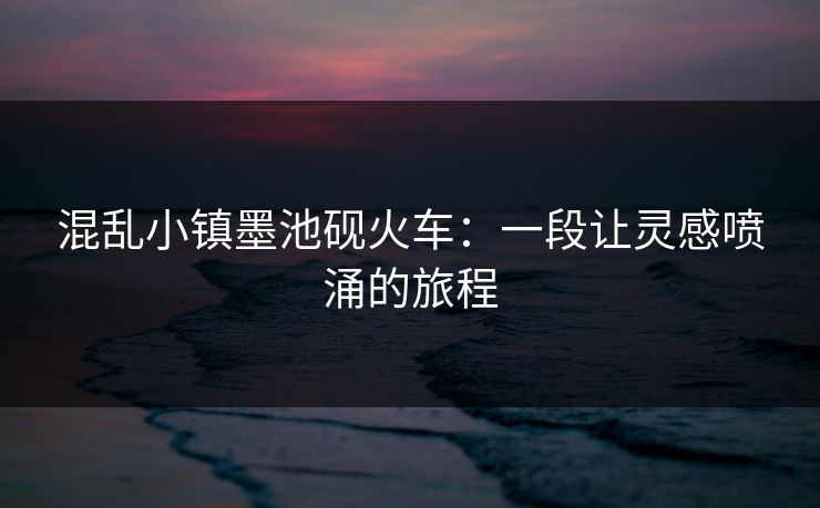 混乱小镇墨池砚火车：一段让灵感喷涌的旅程