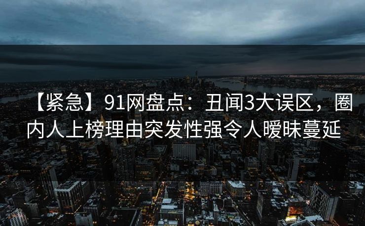 【紧急】91网盘点：丑闻3大误区，圈内人上榜理由突发性强令人暧昧蔓延