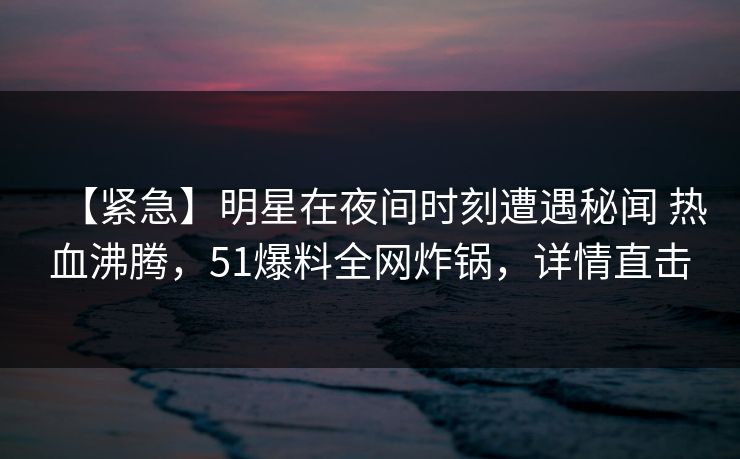 【紧急】明星在夜间时刻遭遇秘闻 热血沸腾，51爆料全网炸锅，详情直击