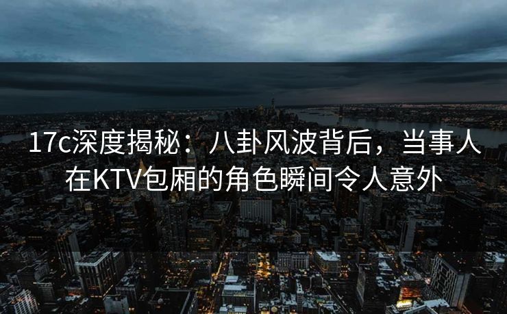 17c深度揭秘：八卦风波背后，当事人在KTV包厢的角色瞬间令人意外