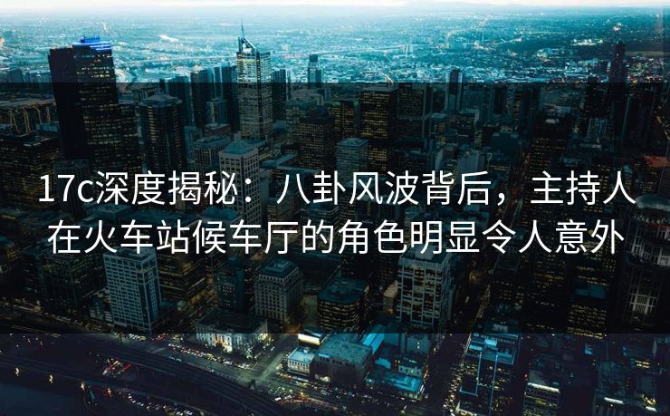 17c深度揭秘：八卦风波背后，主持人在火车站候车厅的角色明显令人意外