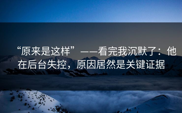 “原来是这样”——看完我沉默了：他在后台失控，原因居然是关键证据