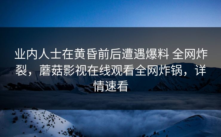 业内人士在黄昏前后遭遇爆料 全网炸裂，蘑菇影视在线观看全网炸锅，详情速看