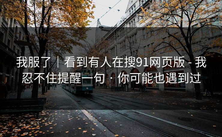 我服了｜看到有人在搜91网页版 - 我忍不住提醒一句 · 你可能也遇到过