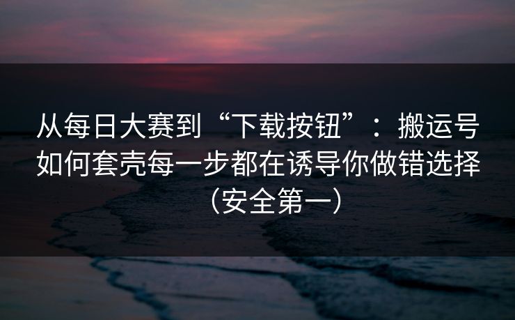 从每日大赛到“下载按钮”：搬运号如何套壳每一步都在诱导你做错选择（安全第一）