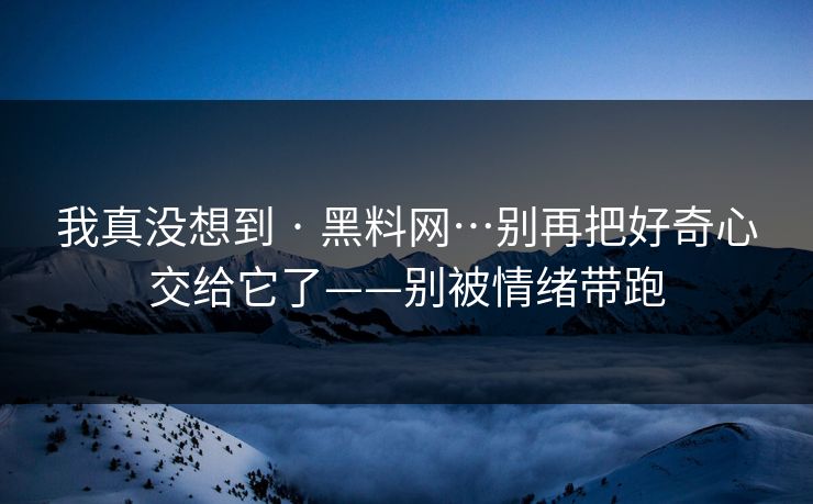 我真没想到 · 黑料网…别再把好奇心交给它了——别被情绪带跑
