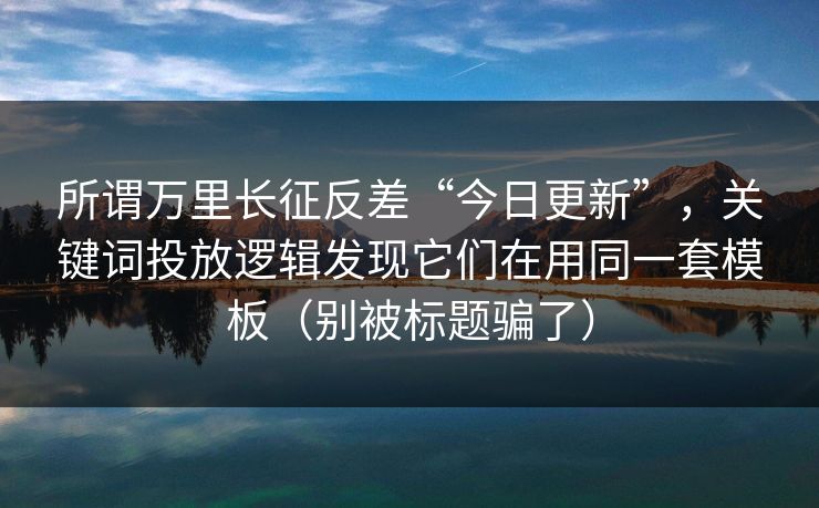 所谓万里长征反差“今日更新”，关键词投放逻辑发现它们在用同一套模板（别被标题骗了）
