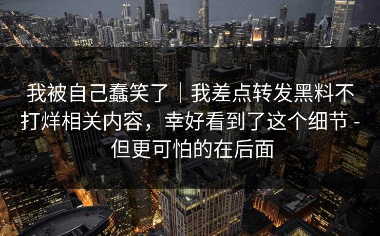 我被自己蠢笑了｜我差点转发黑料不打烊相关内容，幸好看到了这个细节 - 但更可怕的在后面
