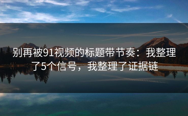 别再被91视频的标题带节奏：我整理了5个信号，我整理了证据链