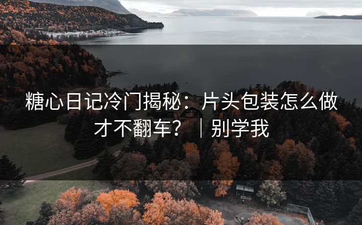 糖心日记冷门揭秘：片头包装怎么做才不翻车？｜别学我