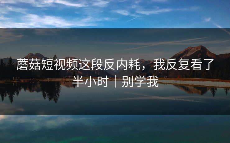 蘑菇短视频这段反内耗，我反复看了半小时｜别学我