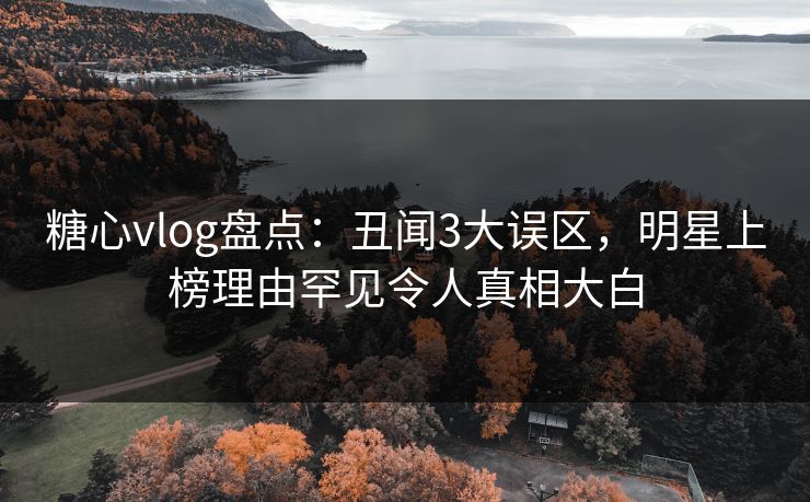 糖心vlog盘点：丑闻3大误区，明星上榜理由罕见令人真相大白