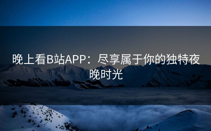 晚上看B站APP:尽享属于你的独特夜晚时光 晚上看B站APP:尽享属于你的独特夜晚时光