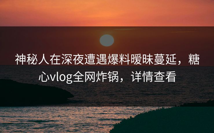 神秘人在深夜遭遇爆料暧昧蔓延，糖心vlog全网炸锅，详情查看