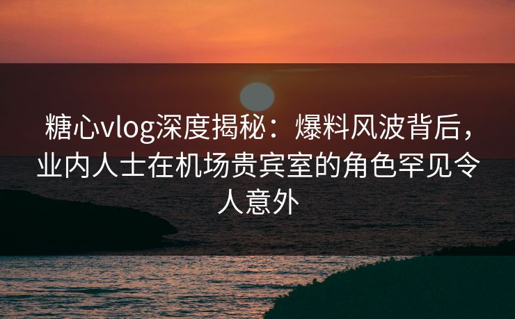 糖心vlog深度揭秘：爆料风波背后，业内人士在机场贵宾室的角色罕见令人意外