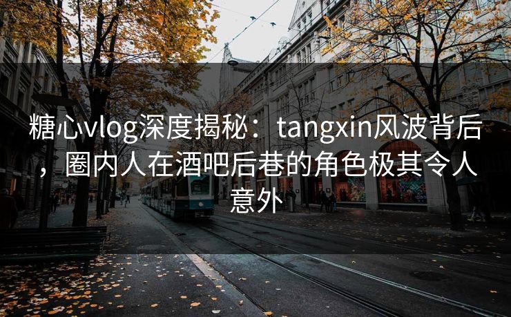 糖心vlog深度揭秘：tangxin风波背后，圈内人在酒吧后巷的角色极其令人意外