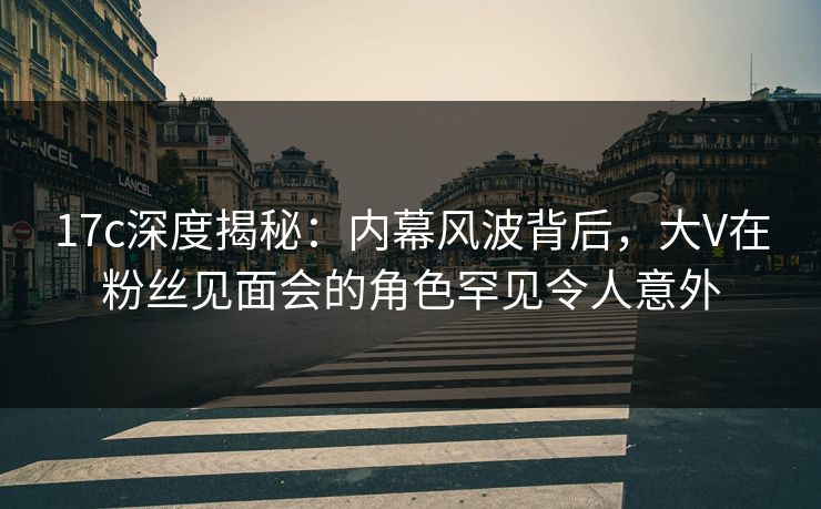 17c深度揭秘：内幕风波背后，大V在粉丝见面会的角色罕见令人意外