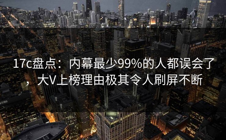 17c盘点：内幕最少99%的人都误会了，大V上榜理由极其令人刷屏不断
