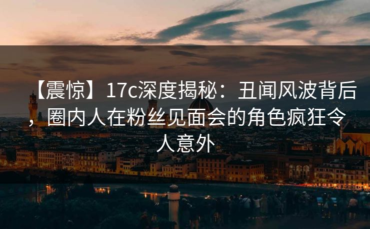 【震惊】17c深度揭秘:丑闻风波背后,圈内人在粉丝见面会的角色疯狂令人意外 【震惊】17c深度揭秘:丑闻风波背后,圈内人在粉丝见面会的角色疯狂令人意外