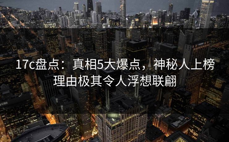 17c盘点:真相5大爆点,神秘人上榜理由极其令人浮想联翩 17c盘点:真相5大爆点,神秘人上榜理由极其令人浮想联翩