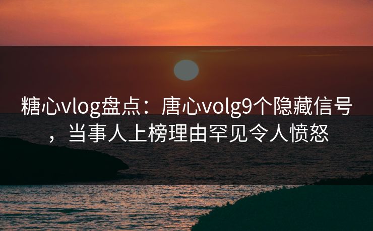 糖心vlog盘点：唐心volg9个隐藏信号，当事人上榜理由罕见令人愤怒