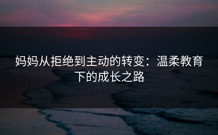 妈妈从拒绝到主动的转变：温柔教育下的成长之路