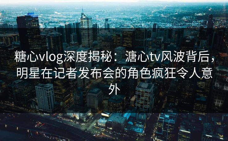 糖心vlog深度揭秘：溏心tv风波背后，明星在记者发布会的角色疯狂令人意外