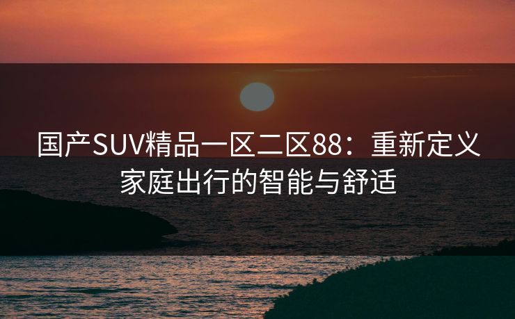 国产SUV精品一区二区88：重新定义家庭出行的智能与舒适