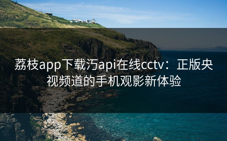 荔枝app下载汅api在线cctv:正版央视频道的手机观影新体验 荔枝app下载汅api在线cctv:正版央视频道的手机观影新体验