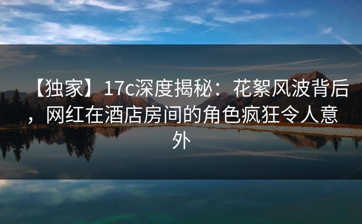 【独家】17c深度揭秘：花絮风波背后，网红在酒店房间的角色疯狂令人意外