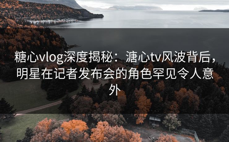 糖心vlog深度揭秘：溏心tv风波背后，明星在记者发布会的角色罕见令人意外