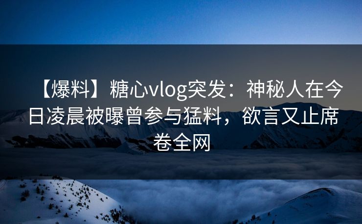 【爆料】糖心vlog突发：神秘人在今日凌晨被曝曾参与猛料，欲言又止席卷全网