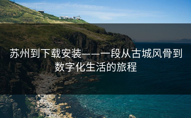 苏州到下载安装——一段从古城风骨到数字化生活的旅程