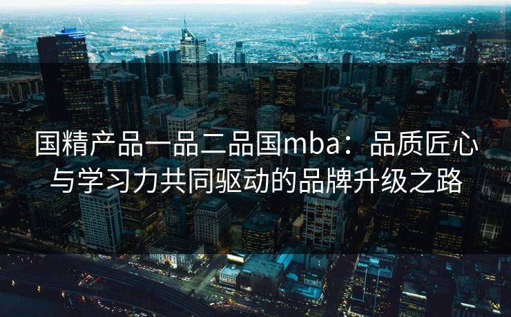 国精产品一品二品国mba：品质匠心与学习力共同驱动的品牌升级之路