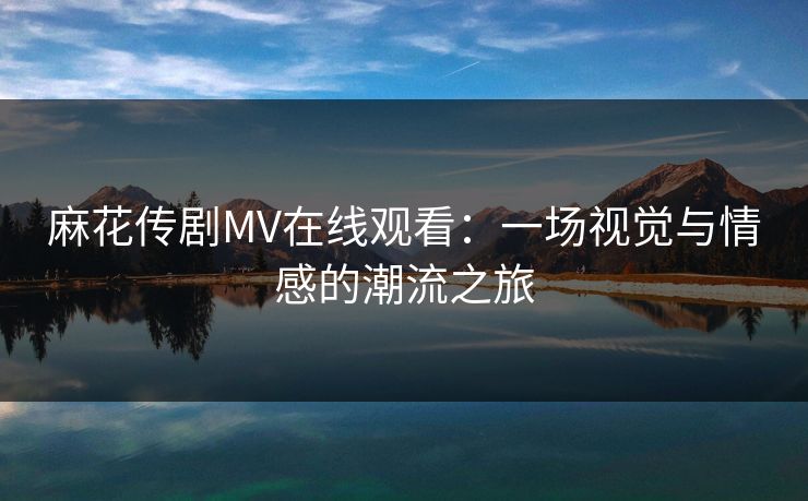 麻花传剧MV在线观看:一场视觉与情感的潮流之旅