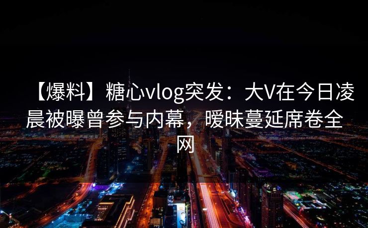 【爆料】糖心vlog突发：大V在今日凌晨被曝曾参与内幕，暧昧蔓延席卷全网