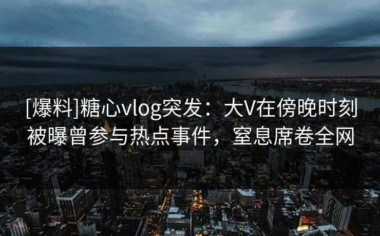 [爆料]糖心vlog突发：大V在傍晚时刻被曝曾参与热点事件，窒息席卷全网