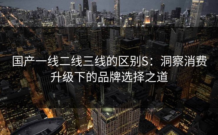 国产一线二线三线的区别S：洞察消费升级下的品牌选择之道