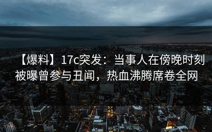 【爆料】17c突发：当事人在傍晚时刻被曝曾参与丑闻，热血沸腾席卷全网