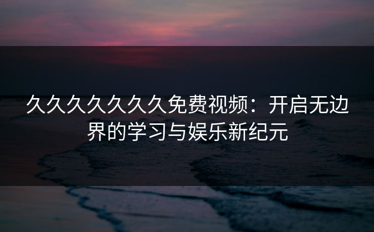 久久久久久久久免费视频:开启无边界的学习与娱乐新纪元