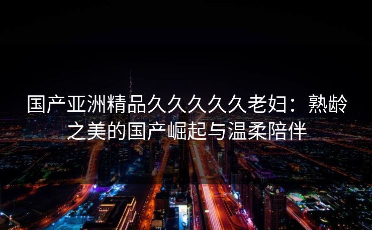 国产亚洲精品久久久久久老妇:熟龄之美的国产崛起与温柔陪伴