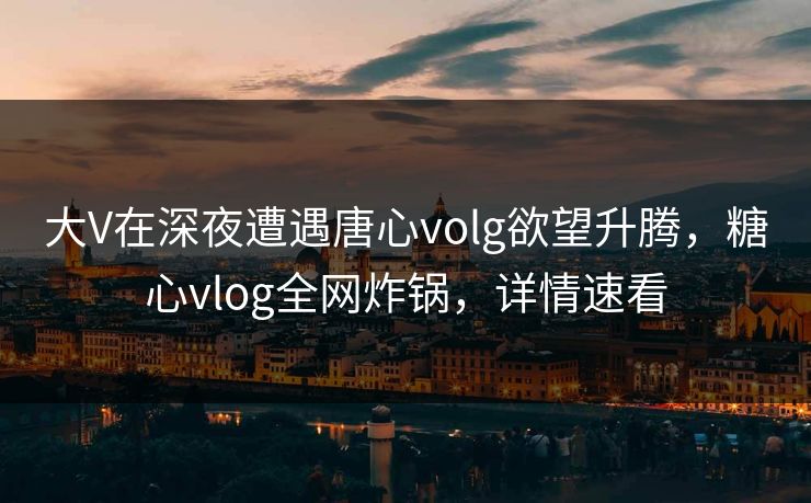 大V在深夜遭遇唐心volg欲望升腾，糖心vlog全网炸锅，详情速看