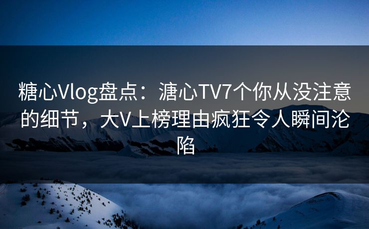 糖心Vlog盘点：溏心TV7个你从没注意的细节，大V上榜理由疯狂令人瞬间沦陷