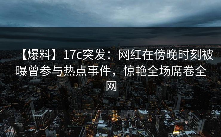 【爆料】17c突发：网红在傍晚时刻被曝曾参与热点事件，惊艳全场席卷全网