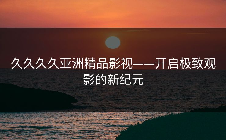 久久久久亚洲精品影视——开启极致观影的新纪元